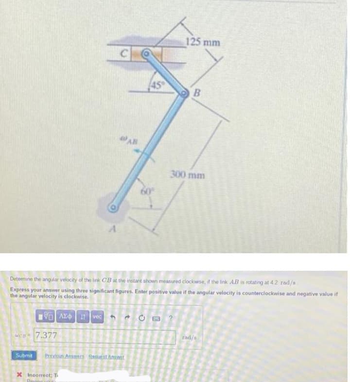 125 mm
AR
300 mm
Determine the angular velocity of the link CB at the instant shown measured clockwse, if the link AB is rotating at 42 rad/s.
Express your answer using three significant figures. Enter positive value if the angular velocity is counterclockwise and negative value if
the angular velocity is clockwise.
VO AE vec
rad/s
en 7.377
Submit
Pevioun Ansenrs Begueat Anuet
X Incorrect T
8)
