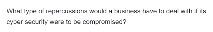 What type of repercussions would a business have to deal with if its
cyber security were to be compromised?