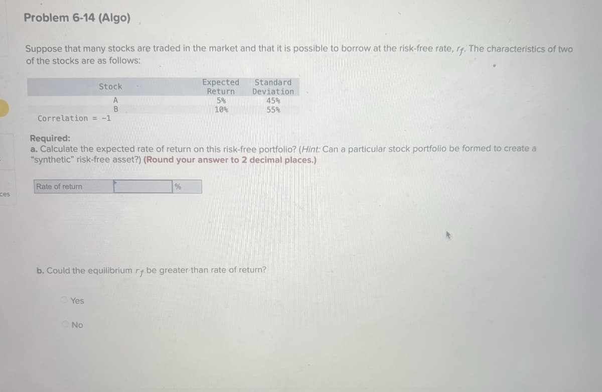 ces
Problem 6-14 (Algo)
Suppose that many stocks are traded in the market and that it is possible to borrow at the risk-free rate, rf. The characteristics of two
of the stocks are as follows:
Correlation = -1
Rate of return
Stock
A
B
Required:
a. Calculate the expected rate of return on this risk-free portfolio? (Hint: Can a particular stock portfolio be formed to create a
"synthetic" risk-free asset?) (Round your answer to 2 decimal places.)
Yes
No
Expected
Return
5%
10%
%
Standard
Deviation
45%
55%
b. Could the equilibrium rf be greater than rate of return?