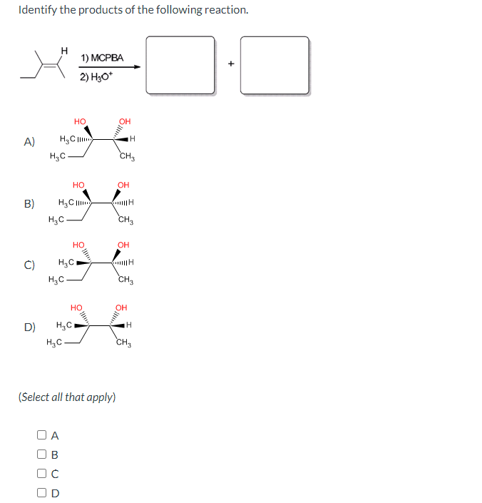 Identify the products of the following reaction.
A)
H
1) MCPBA
2) H3O+
H3C
H3C
HO
OH
H
CH3
HO
OH
B)
H&C
H
H3C
CH3
H3C
H3C
HO
OH
H
CH3
OH
D)
H3C
H
H3C
CH3
(Select all that apply)
U
A