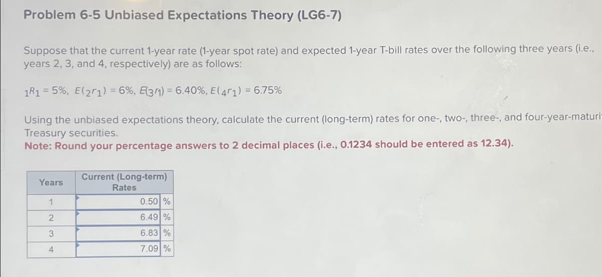 Problem 6-5 Unbiased Expectations Theory (LG6-7)
Suppose that the current 1-year rate (1-year spot rate) and expected 1-year T-bill rates over the following three years (i.e.,
years 2, 3, and 4, respectively) are as follows:
1R1 = 5%, E(21) = 6%, E(31) = 6.40%, E (471) = 6.75%
Using the unbiased expectations theory, calculate the current (long-term) rates for one-, two-, three-, and four-year-maturi-
Treasury securities.
Note: Round your percentage answers to 2 decimal places (i.e., 0.1234 should be entered as 12.34).
Years
1
2
3
4
Current (Long-term)
Rates
0.50 %
6.49 %
6.83 %
7.09 %