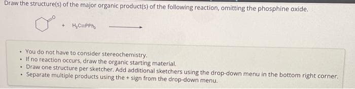 Draw the structure(s) of the major organic product(s) of the following reaction, omitting the phosphine oxide.
. You do not have to consider stereochemistry.
.
If no reaction occurs, draw the organic starting material.
Draw one structure per sketcher. Add additional sketchers using the drop-down menu in the bottom right corner.
Separate multiple products using the + sign from the drop-down menu.
.
+ H₂C=PPm₂
.