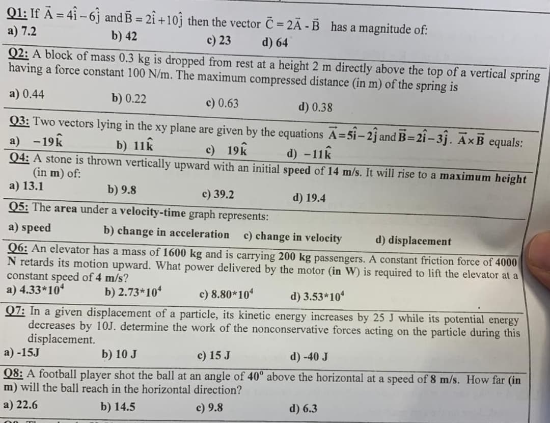 Q1: If A=41-6 and B = 21 +10 then the vector C=2Ã-B has a magnitude of:
a) 7.2
b) 42
c) 23
d) 64
Q2: A block of mass 0.3 kg is dropped from rest at a height 2 m directly above the top of a vertical spring
having a force constant 100 N/m. The maximum compressed distance (in m) of the spring is
a) 0.44
b) 0.22
c) 0.63
d) 0.38
Q3: Two vectors lying in the xy plane are given by the equations A=51-21 and B-21-31. AxB equals:
a) -19k
b) 11k
c) 19k
B=
d) -11k
Q4: A stone is thrown vertically upward with an initial speed of 14 m/s. It will rise to a maximum height
(in m) of:
a) 13.1
b) 9.8
c) 39.2
d) 19.4
Q5: The area under a velocity-time graph represents:
a) speed
b) change in acceleration c) change in velocity
d) displacement
Q6: An elevator has a mass of 1600 kg and is carrying 200 kg passengers. A constant friction force of 4000
N retards its motion upward. What power delivered by the motor (in W) is required to lift the elevator at a
constant speed of 4 m/s?
a) 4.33*10*
b) 2.73*104
c) 8.80*104
d) 3.53*10*
Q7: In a given displacement of a particle, its kinetic energy increases by 25 J while its potential energy
decreases by 10J. determine the work of the nonconservative forces acting on the particle during this
displacement.
a)-15J
b) 10 J
c) 15 J
d) -40 J
Q8: A football player shot the ball at an angle of 40° above the horizontal at a speed of 8 m/s. How far (in
m) will the ball reach in the horizontal direction?
a) 22.6
b) 14.5
c) 9.8
d) 6.3
00