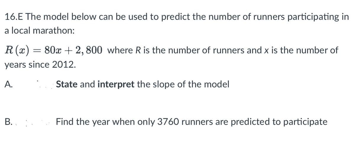 16.E The model below can be used to predict the number of runners participating in
a local marathon:
R (x)
80x + 2,800 where R is the number of runners and x is the number of
years since 2012.
A.
State and interpret the slope of the model
B.
=
Find the year when only 3760 runners are predicted to participate