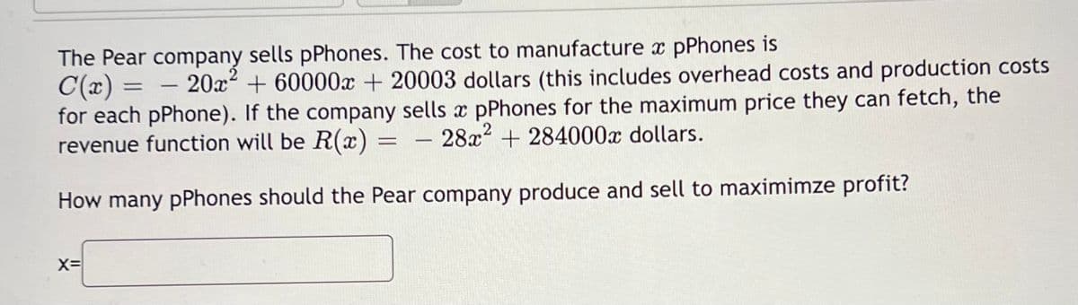 The Pear company sells pPhones. The cost to manufacture x pPhones is
C(x) =
- 20x² + 60000x + 20003 dollars (this includes overhead costs and production costs
for each pPhone). If the company sells x pPhones for the maximum price they can fetch, the
28x²+284000€ dollars.
revenue function will be R(x):
How many pPhones should the Pear company produce and sell to maximimze profit?
X=
=