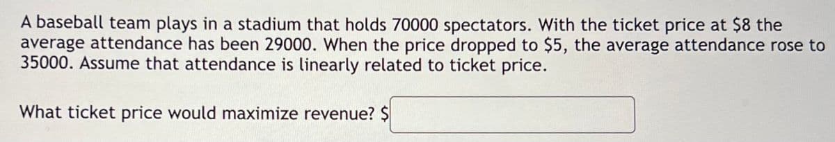 A baseball team plays in a stadium that holds 70000 spectators. With the ticket price at $8 the
average attendance has been 29000. When the price dropped to $5, the average attendance rose to
35000. Assume that attendance is linearly related to ticket price.
What ticket price would maximize revenue? $