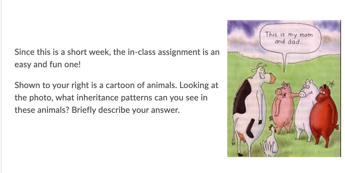 This is my mom
and dad.
Since this is a short week, the in-class assignment is an
easy and fun one!
Shown to your right is a cartoon of animals. Looking at
the photo, what inheritance patterns can you see in
these animals? Briefly describe your answer.
