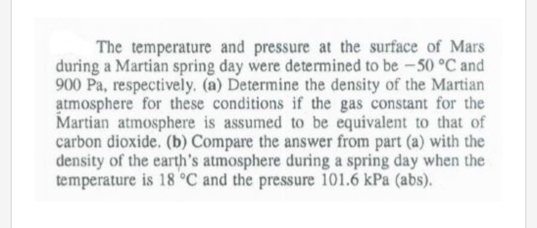 The temperature and pressure at the surface of Mars
during a Martian spring day were determined to be -50 °C and
900 Pa, respectively. (a) Determine the density of the Martian
atmosphere for these conditions if the gas constant for the
Martian atmosphere is assumed to be equivalent to that of
carbon dioxide. (b) Compare the answer from part (a) with the
density of the earth's atmosphere during a spring day when the
temperature is 18 °C and the pressure 101.6 kPa (abs).