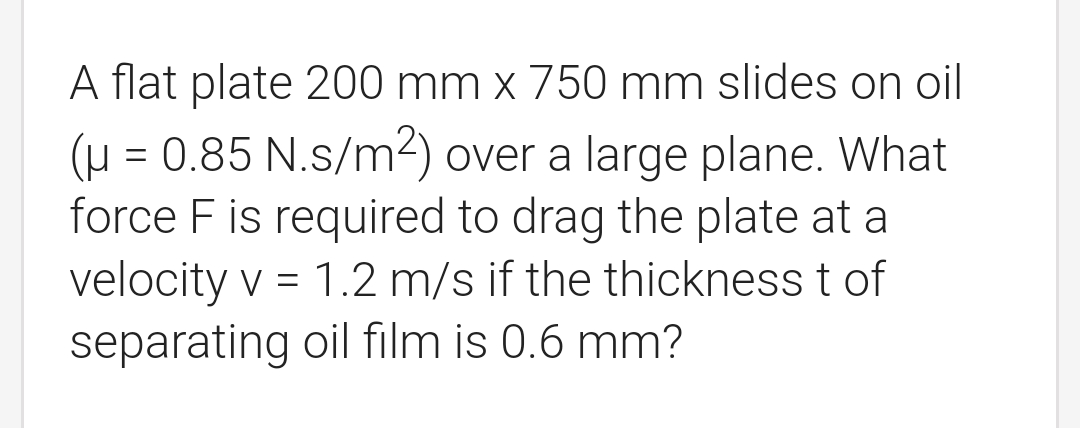 A flat plate 200 mm x 750 mm slides on oil
(μ = 0.85 N.s/m²) over a large plane. What
force F is required to drag the plate at a
velocity v = 1.2 m/s if the thickness t of
separating oil film is 0.6 mm?