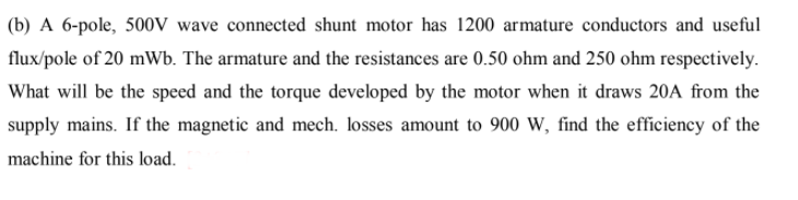 (b) A 6-pole, 500V wave connected shunt motor has 1200 armature conductors and useful
flux/pole of 20 mWb. The armature and the resistances are 0.50 ohm and 250 ohm respectively.
What will be the speed and the torque developed by the motor when it draws 20A from the
supply mains. If the magnetic and mech. losses amount to 900 W, find the efficiency of the
machine for this load.
