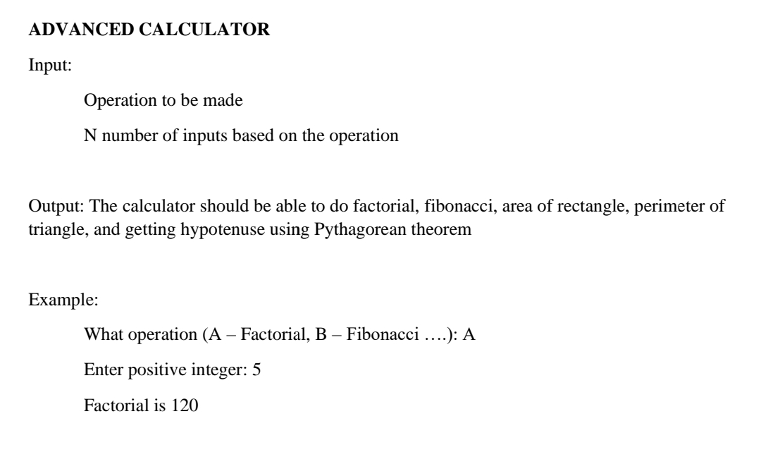 ADVANCED CALCULATOR
Input:
Operation to be made
N number of inputs based on the operation
Output: The calculator should be able to do factorial, fibonacci, area of rectangle, perimeter of
triangle, and getting hypotenuse using Pythagorean theorem
Example:
What operation (A – Factorial, B – Fibonacci ....): A
Enter positive integer: 5
Factorial is 120
