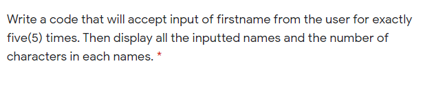 Write a code that will accept input of firstname from the user for exactly
five(5) times. Then display all the inputted names and the number of
characters in each names. *
