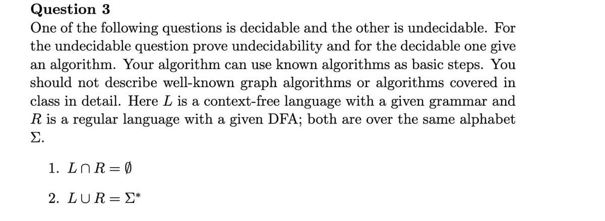 Question 3
One of the following questions is decidable and the other is undecidable. For
the undecidable question prove undecidability and for the decidable one give
an algorithm. Your algorithm can use known algorithms as basic steps. You
should not describe well-known graph algorithms or algorithms covered in
class in detail. Here L is a context-free language with a given grammar and
R is a regular language with a given DFA; both are over the same alphabet
Σ
1. LNR= 0
2. LUR= E*
