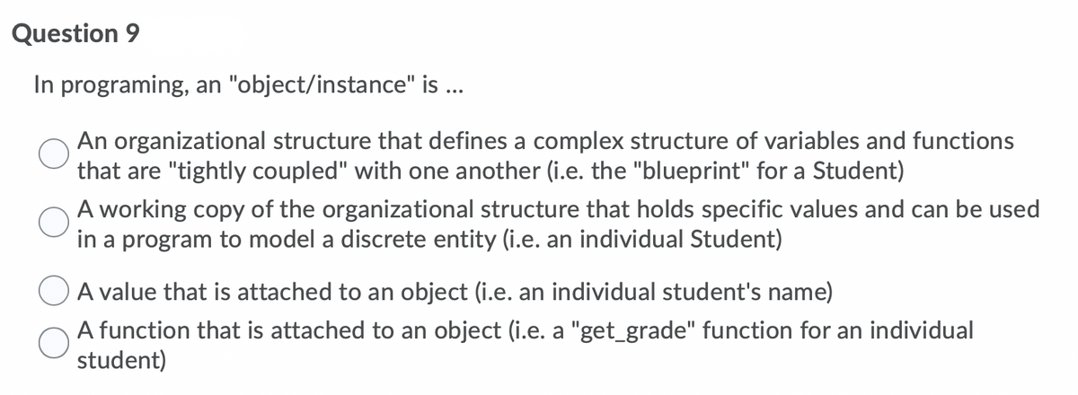 Question 9
In programing, an "object/instance" is ...
An organizational structure that defines a complex structure of variables and functions
that are "tightly coupled" with one another (i.e. the "blueprint" for a Student)
A working copy of the organizational structure that holds specific values and can be used
in a program to model a discrete entity (i.e. an individual Student)
A value that is attached to an object (i.e. an individual student's name)
A function that
attached to an object (i.e. a "get_grade" function for an individual
student)
