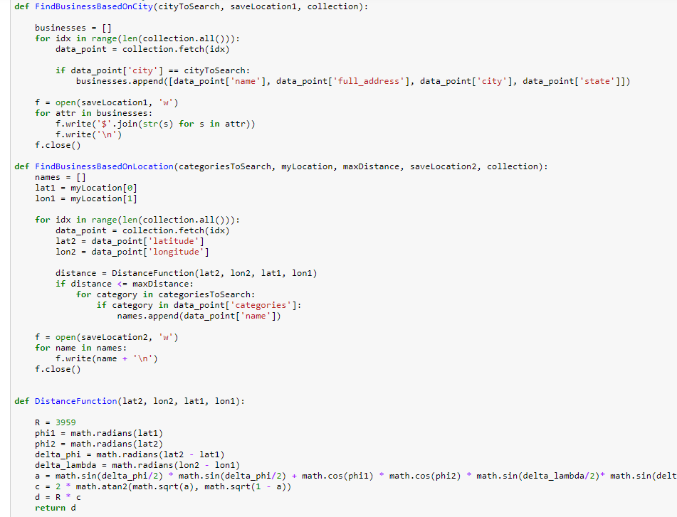 def FindBusinessBasedonCity(cityToSearch, saveLocation1, collection):
businesses = []
for idx in range (len (collection.all())):
data_point = collection.fetch(idx)
if data_point['city']
businesses.append([data_point['name'], data_point['full_address'], data_point['city'], data_point['state']])
cityToSearch:
==
f = open (savelLocation1, 'w')
for attr in businesses:
f.write('$'.join(str(s) for s in attr))
f.write('\n')
f.close()
def FindBusinessBasedOnLocation(categoriesToSearch, myLocation, maxDistance, savelocation2, collection):
[]
myLocation[0]
my Location[1]
names =
lati =
lon1 =
for idx in range (len(collection.all())):
data_point = collection.fetch(idx)
lat2 = data_point['latitude']
lon2 =
data_point['longitude']
distance = DistanceFunction (lat2, lon2, lat1, lon1)
if distance <= maxDistance:
%3D
for category in categoriesToSearch:
if category in data_point['categories']:
names.append (data_point['name'])
f = open(savelocation2, 'w')
for name in names:
f.write(name + '\n')
f.close()
def DistanceFunction(lat2, lon2, lat1, lon1):
R = 3959
phil = math.radians (lat1)
phi2 = math.radians (lat2)
delta_phi = math.radians (lat2 - lat1)
delta_lambda = math.radians (lon2 - lon1)
a = math.sin(delta_phi/2) * math.sin(delta_phi/2)
c = 2 * math.atan2(math.sqrt(a), math.sqrt(1 - a))
d = R * c
math.cos(phil)
math.cos(phi2)
* math.sin(delta_lambda/2)* math.sin(delt
+
return d
