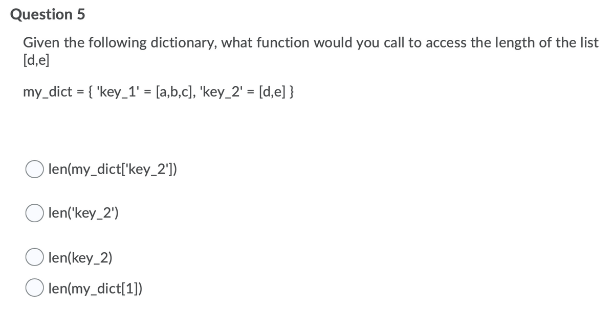 Question 5
Given the following dictionary, what function would you call to access the length of the list
[d,e]
my_dict = { 'key_1' = [a,b,c], 'key_2' = [d,e] }
%3D
len(my_dict['key_2'])
len('key_2')
) len(key_2)
len(my_dict[1])
