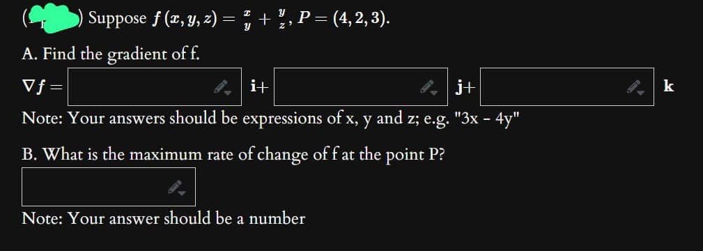 Suppose f (x, y, z) = ² + ½, P = (4, 2, 3).
y
A. Find the gradient of f.
Vf=
j+
Note: Your answers should be expressions of x, y and z; e.g. "3x - 4y"
B. What is the maximum rate of change of f at the point P?
i+
Note: Your answer should be a number