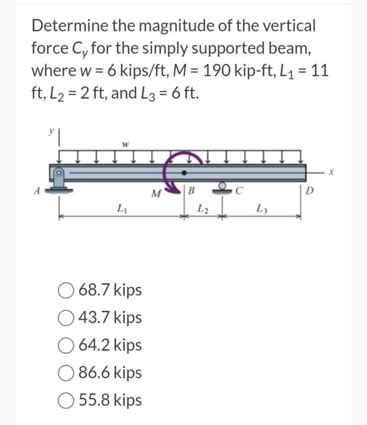 Determine the magnitude of the vertical
force Cy for the simply supported beam,
where w = 6 kips/ft, M = 190 kip-ft, L₁ = 11
ft, L₂= 2 ft, and L3 = 6 ft.
"||
W
L₁
68.7 kips
43.7 kips
O 64.2 kips
086.6 kips
55.8 kips
M
B
L2
C
L3
D