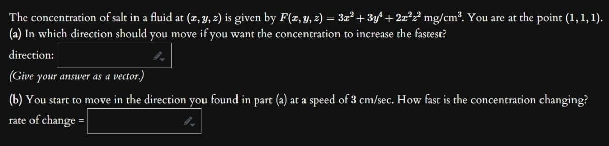 The
concentration of salt in a fluid at (x, y, z) is given by F(x, y, z) = 3x² + 3y² + 2x²z² mg/cm³. You are at the point (1, 1, 1).
(a) In which direction should you move if you want the concentration to increase the fastest?
direction:
(Give your answer as a vector.)
(b) You start to move in the direction you found in part (a) at a speed of 3 cm/sec. How fast is the concentration changing?
rate of change =