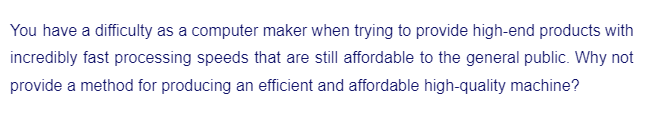 You have a difficulty as a computer maker when trying to provide high-end products with
incredibly fast processing speeds that are still affordable to the general public. Why not
provide a method for producing an efficient and affordable high-quality machine?