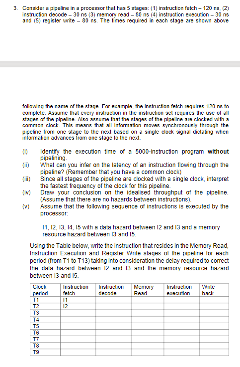 3. Consider a pipeline in a processor that has 5 stages: (1) instruction fetch – 120 ns, (2)
instruction decode – 30 ns (3) memory read – 80 ns (4) instruction execution – 30 ns
and (5) register write – 80 ns. The times required in each stage are shown above
following the name of the stage. For example, the instruction fetch requires 120 ns to
complete. Assume that every instruction in the instruction set requires the use of all
stages of the pipeline. Also assume that the stages of the pipeline are clocked with a
common clock. This means that all information moves synchronously through the
pipeline from one stage to the next based on a single clock signal dictating when
information advances from one stage to the next.
(0)
Identify the execution time of a 5000-instruction program without
pipelining.
What can you infer on the latency of an instruction flowing through the
pipeline? (Remember that you have a common clock)
Since all stages of the pipeline are clocked with a single clock, interpret
the fastest frequency of the clock for this pipeline.
Draw your conclusion on the idealised throughput of the pipeline.
(Assume that there are no hazards between instructions).
Assume that the following sequence of instructions is executed by the
(i)
(ii)
(iv)
(v)
processor:
11, 12, 13, 14, 15 with a data hazard between 12 and 13 and a memory
resource hazard between 13 and 15.
Using the Table below, write the instruction that resides in the Memory Read,
Instruction Execution and Register Write stages of the pipeline for each
period (from T1 to T13) taking into consideration the delay required to correct
the data hazard between 12 and 13 and the memory resource hazard
between 13 and 15.
Clock
period
T1
Instruction
Instruction
Memory
Read
Instruction
Write
fetch
decode
execution
back
11
T2
12
T3
T4
T5
T6
T7
T8
T9
