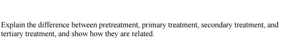 Explain the difference between pretreatment, primary treatment, secondary treatment, and
tertiary treatment, and show how they
are related.
