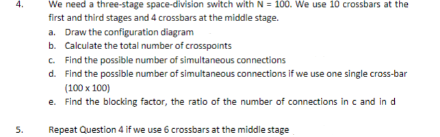 We need a three-stage space-division switch with N = 100. We use 10 crossbars at the
first and third stages and 4 crossbars at the middle stage.
a. Draw the configuration diagram
b. Calculate the total number of crosspoints
c. Find the possible number of simultaneous connections
d. Find the possible number of simultaneous connections if we use one single cross-bar
(100 x 100)
e. Find the blocking factor, the ratio of the number of connections in c and in d
4.
5.
Repeat Question 4 if we use 6 crossbars at the middle stage
