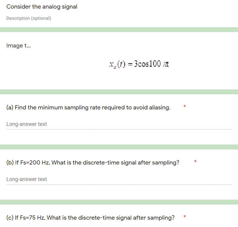 Consider the analog signal
Description (optional)
Image t...
x(t) = 3cos100 t
(a) Find the minimum sampling rate required to avoid aliasing.
Long-answer text
(b) If Fs=200 Hz, What is the discrete-time signal after sampling?
Long-answer text
(c) If Fs=75 Hz, What is the discrete-time signal after sampling?
