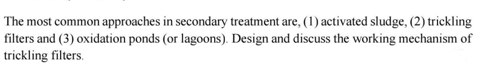 The most common approaches in secondary treatment are, (1) activated sludge, (2) trickling
filters and (3) oxidation ponds (or lagoons). Design and discuss the working mechanism of
trickling filters.
