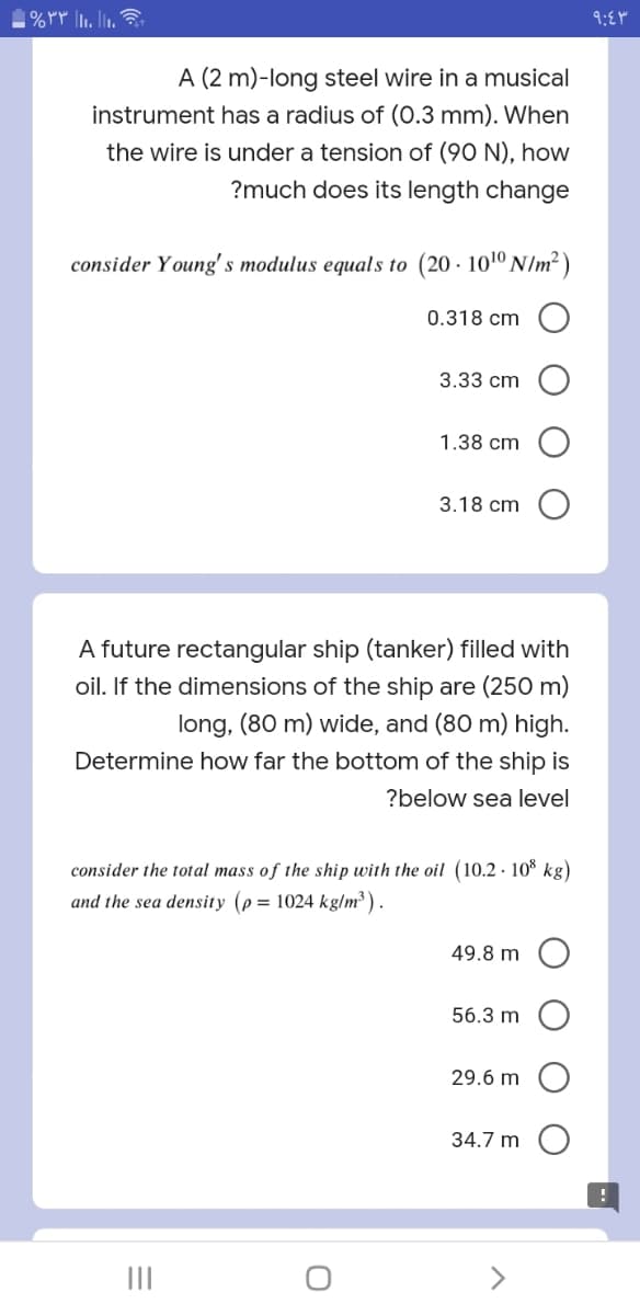 1%PP . lin.
A (2 m)-long steel wire in a musical
instrument has a radius of (0.3 mm). When
the wire is under a tension of (90 N), how
?much does its length change
consider Young's modulus equals to (20 · 101º N/m² )
0.318 cm
3.33 cm
1.38 cm
3.18 cm
A future rectangular ship (tanker) filled with
oil. If the dimensions of the ship are (250 m)
long, (80 m) wide, and (80 m) high.
Determine how far the bottom of the ship is
?below sea level
consider the total mass of the ship with the oil (10.2 · 10° kg)
and the sea density (p = 1024 kg/m³ ) .
49.8 m O
56.3 m
29.6 m
34.7 m O
II
