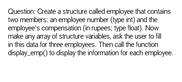 Question: Create a structure called employee that contains
two members: an employee number (type int) and the
employee's compensation (in rupees; type float). Now
make any array of structure variables, ask the user to fill
in this data for three employees. Then call the function
display_emp() to display the information for each employee.
