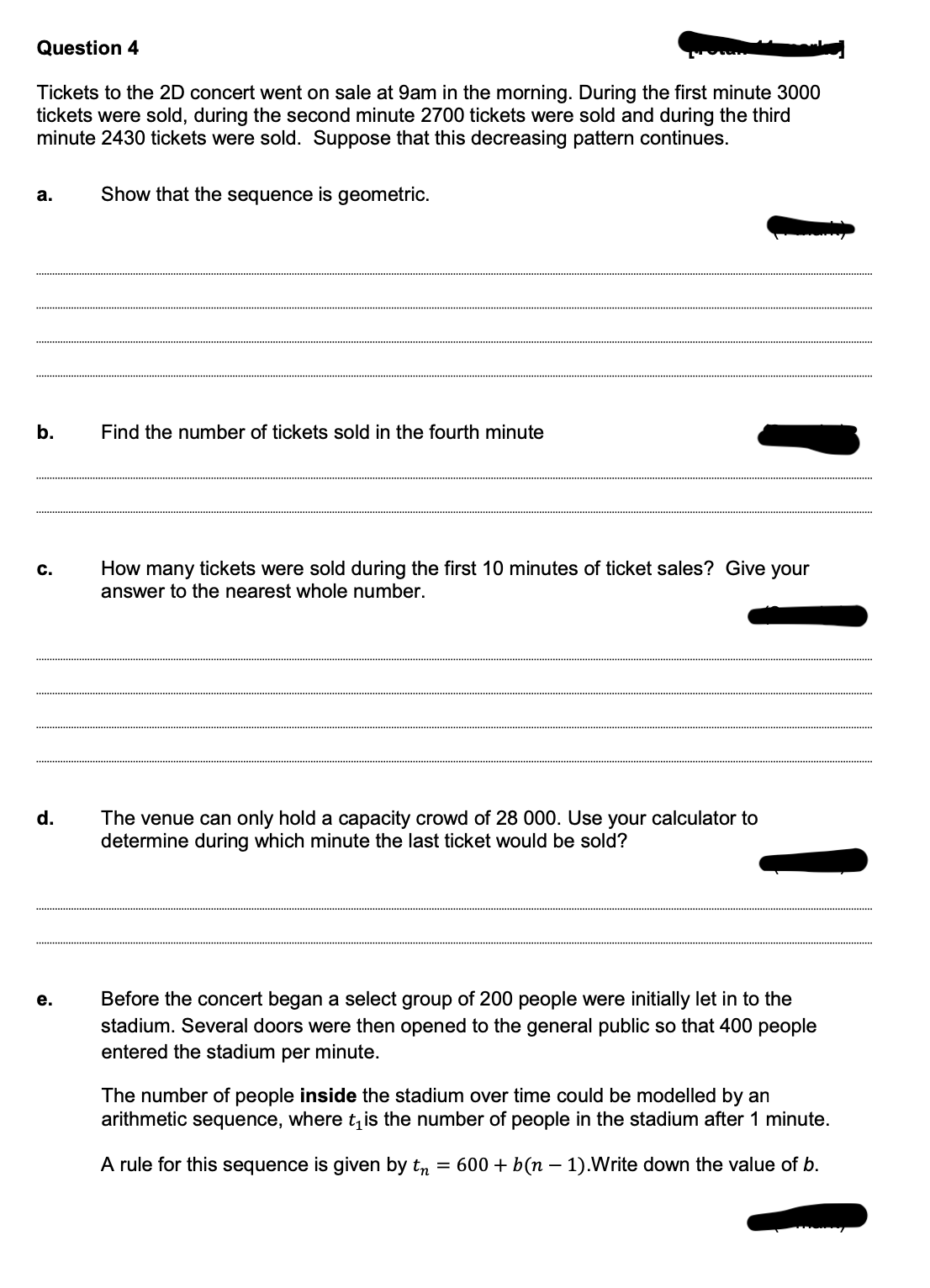 Question 4
Tickets to the 2D concert went on sale at 9am in the morning. During the first minute 3000
tickets were sold, during the second minute 2700 tickets were sold and during the third
minute 2430 tickets were sold. Suppose that this decreasing pattern continues.
а.
Show that the sequence is geometric.
b.
Find the number of tickets sold in the fourth minute
How many tickets were sold during the first 10 minutes of ticket sales? Give your
answer to the nearest whole number.
c.
d.
The venue can only hold a capacity crowd of 28 000. Use your calculator to
determine during which minute the last ticket would be sold?
Before the concert began a select group of 200 people were initially let in to the
stadium. Several doors were then opened to the general public so that 400 people
entered the stadium per minute.
е.
The number of people inside the stadium over time could be modelled by an
arithmetic sequence, where t, is the number of people in the stadium after 1 minute.
A rule for this sequence is given by tn = 600 + b(n – 1).Write down the value of b.
