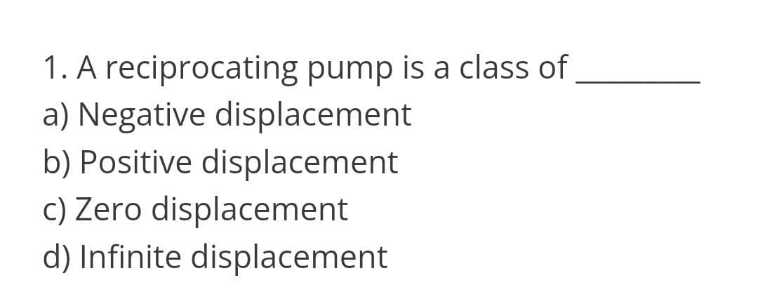 1. A reciprocating pump is a class of
a) Negative displacement
b) Positive displacement
c) Zero displacement
d) Infinite displacement
