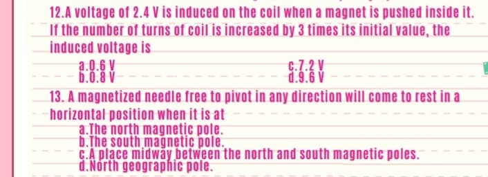 12.A voltage of 2.4 V is induced on the coil when a magnet is pushed inside it.
If the number of turns of coil is increased by 3 times its initial value, the
induced voltage is
a.0.6 V
b.0.8 V
C.7.2 V
d.9.6 V
13. A magnetized needle free to pivot in any direction will come to rest in a
horizontal position when it is at
a.The north magnețic pole.
b.The south mağnetic pole.
C.A place midway between the north and south magnetic poles.
d.Nórth geographic pole.
