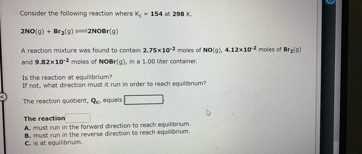 Consider the following reaction where K. = 154 at 298 K.
2NO(g) + Br2(g) 2NOBR(g)
A reaction mixture was found to contain 2.75x1o-2 moles of NO(g), 4.12x10-2 moles of Br,(g)
and 9.82x10-2 moles of NOBR(g), in a 1.00 liter container.
Is the reaction at equilibrium?
If not, what direction must it run in order to reach equilibrium?
The reaction quotient, Qc, equals
The reaction
A. must run in the forward direction to reach equilibrium.
B. must run in the reverse direction to reach equilibrium.
C. is at equilibrium.
