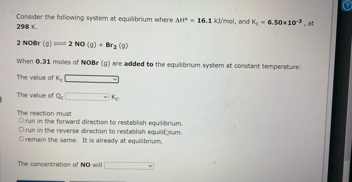 Consider the following system at equilibrium where AH° = 16.1 kJ/mol, and Kc = 6.50x10-3 , at
298 K.
2 NOBR (g) 22 NO (g) + Br2 (g)
When 0.31 moles of NOBr (g) are added to the equilibrium system at constant temperature:
The value of Kc
The value of Qc
Kc.
The reaction must
O run in the forward direction to restablish equilibrium.
O run in the reverse direction to restablish equilitsium.
O remain the same. It is already at equilibrium.
The concentration of N0 will
