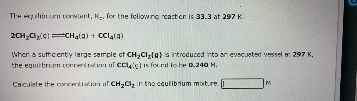 The equilibrium constant, Kc, for the following reaction is 33.3 at 297 K.
2CH2CI2(g) =CH4(g) + CCI4(g)
When a sufficiently large sample of CH2CI2(g) is introduced into an evacuated vessel at 297 K,
the equilibrium concentration of CCI4(g) is found to be 0.240 M.
Calculate the concentration of CH,CI2 in the equilibrium mixture.
M
