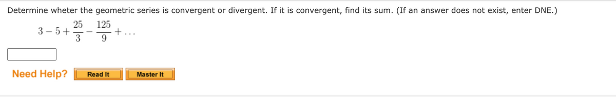 Determine wheter the geometric series is convergent or divergent. If it is convergent, find its sum. (If an answer does not exist, enter DNE.)
25
3 – 5+
3
125
+...
-
Need Help?
Read It
Master It
