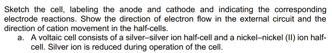 Sketch the cell, labeling the anode and cathode and indicating the corresponding
electrode reactions. Show the direction of electron flow in the external circuit and the
direction of cation movement in the half-cells.
a. A voltaic cell consists of a silver-silver ion half-cell and a nickel-nickel (II) ion half-
cell. Silver ion is reduced during operation of the cell.
