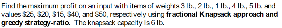 Find the maximum profit on an input with items of weights 3 lb., 2 lb., 1 lb., 4 lb., 5 lb. and
values $25, $20, $15, $40, and $50, respectively using fractional Knapsack approach and
greedy strategy-ratio. The knapsack capacity is 6 lb.