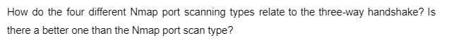 How do the four different Nmap port scanning types relate to the three-way handshake? Is
there a better one than the Nmap port scan type?