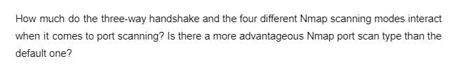 How much do the three-way handshake and the four different Nmap scanning modes interact
when it comes to port scanning? Is there a more advantageous Nmap port scan type than the
default one?