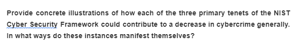Provide concrete illustrations of how each of the three primary tenets of the NIST
Cyber Security Framework could contribute to a decrease in cybercrime generally.
In what ways do these instances manifest themselves?