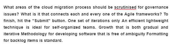 What areas of the cloud migration process should be scrutinised for governance
issues? What is it that connects each and every one of the Agile frameworks? To
finish, hit the "Submit" button. One set of iterations only An efficient lightweight
technique is ideal for self-organized teams. Growth that is both gradual and
iterative Methodology for developing software that is free of ambiguity Formatting
for backlog items is standard.