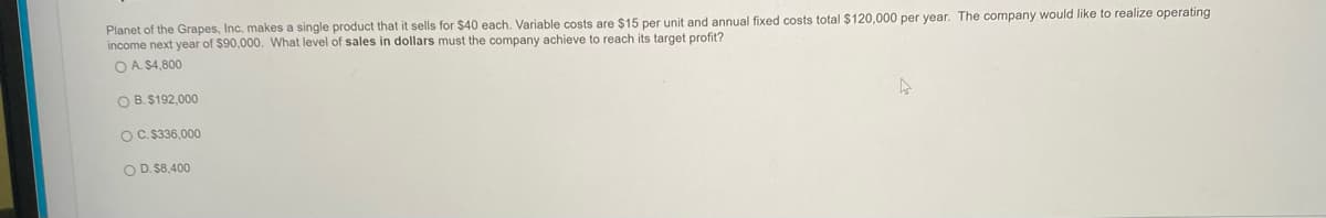 Planet of the Grapes, Inc. makes a single product that it sells for $40 each. Variable costs are $15 per unit and annual fixed costs total $120,000 per year. The company would like to realize operating
income next year of $90,000. What level of sales in dollars must the company achieve to reach its target profit?
O A. $4,800
O B. $192,000
OC. $336,000
O D. $8,400
