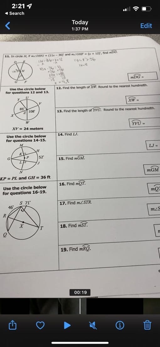 2:21
◄ Search
Today
1:37 PM
11. In circle H, if mcDHG- (11-36) and mzGHF (x + 12), find mDG.
D
11v-86=2+12
11448736
-X
-1
16.8
10x-3612
H
10
G F
mDG-
x = 4.5
Use the circle below
for questions 12 and 13.
12. Find the length of XW. Round to the nearest hundredth.
U
Y
XW=
2108
13. Find the length of YVU. Round to the nearest hundredth.
X
W
XV = 24 meters
YVU =
14. Find LJ.
Use the circle below
for questions 14-15.
M
H
Kh
G
15. Find mGM.
J
N
KP=PL and GH = 36 ft
16. Find mOT.
Use the circle below
for questions 16-19.
S 71°
46°
17. Find m/STR.
18. Find mST.
19. Find mRQ.
00:19
R
Q
85
X
P
52°
T
+36 +36
10x=48
10
(i)
Edit
LJ=
mGM
mO
mzs
1