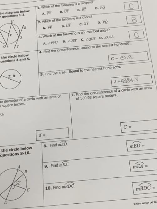 the diagram below
questions 1-3.
the circle below
questions 4 and 5.
21 ft
he diameter of a circle with an area of
8 square inches.
२४
d =
8. Find mED.
the circle below
questions 8-10.
A
9. Find MEA
10. Find mBDC.
52
C
C
1. Which of the following is a tangent?
A. PV
B. US
C. RT
D. PO
2. Which of the following is a chord?
A. PV
B. US
C. RT
D. PO
3. Which of the following is an inscribed angle?
A. ZPVU
B. ZUST
C. ZQUS D. ZUSR
4. Find the circumference. Round to the nearest hundredth.
C = 131.9
5. Find the area. Round to the nearest hundredth.
A=4384. V
7. Find the circumference of a circle with an area
of 530.93 square meters.
C =
B
C
mED
mEA
=
mBDC=
O Gina Wilson (All Thi