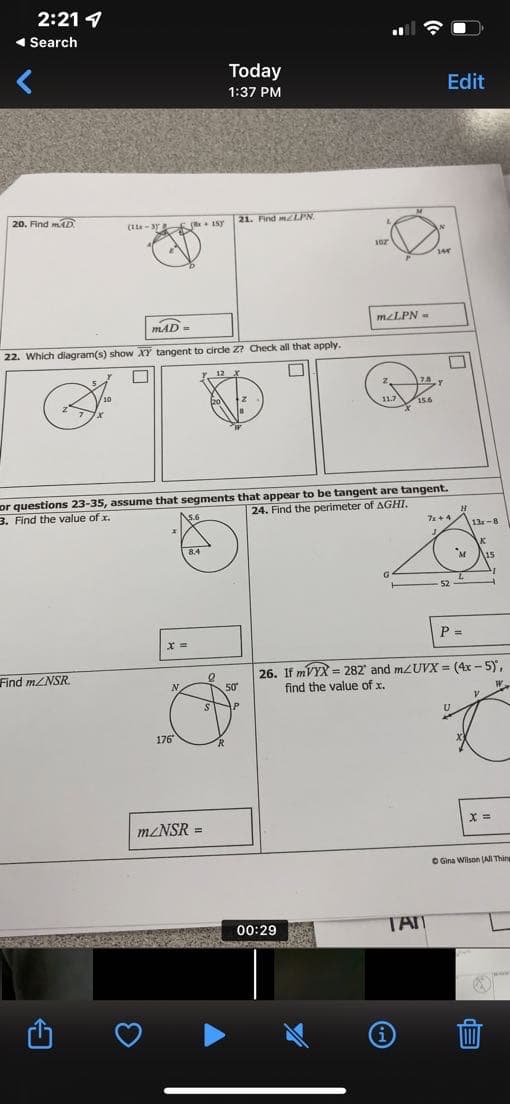 2:21
◄ Search
Today
1:37 PM
20. Find mAD
21. Find m2LPN.
(14x-35 x 15
MAD=
22. Which diagram(s) show XY tangent to circle Z? Check all that apply.
□
S
or questions 23-35, assume that segments that appear to be tangent are tangent.
3. Find the value of x.
24. Find the perimeter of AGHI.
7x+4
G
52
P =
x =
Find m/NSR
26. If mVYX= 282 and m/UVX = (4x-5),
find the value of x.
X =
Gina Wilson (All Thing
176
m/NSR =
50
00:29
WE
102
mzLPN-
TAN
Edit
144
M
13x-8
