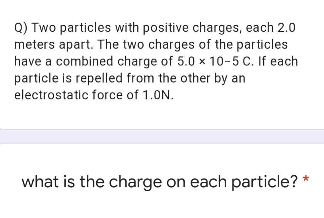 Q) Two particles with positive charges, each 2.0
meters apart. The two charges of the particles
have a combined charge of 5.0 × 10-5 C. If each
particle is repelled from the other by an
electrostatic force of 1.0N.
what is the charge on each particle?
