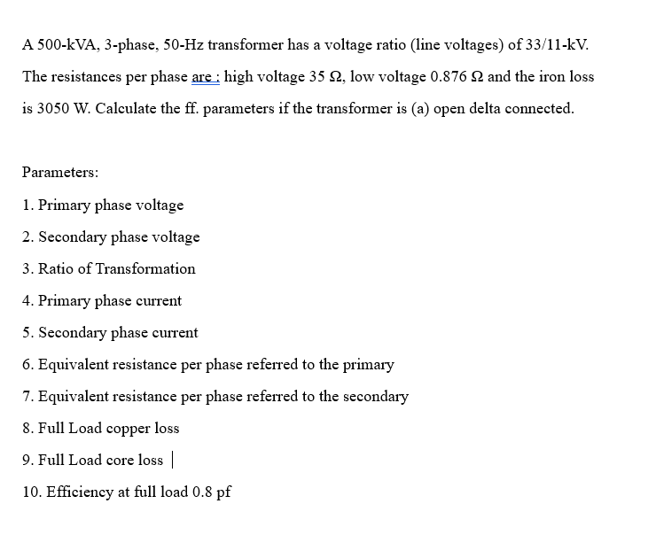 A 500-kVA, 3-phase, 50-Hz transformer has a voltage ratio (line voltages) of 33/11-kV.
The resistances per phase are: high voltage 35 , low voltage 0.876 and the iron loss
is 3050 W. Calculate the ff. parameters if the transformer is (a) open delta connected.
Parameters:
1. Primary phase voltage
2. Secondary phase voltage
3. Ratio of Transformation
4. Primary phase current
5. Secondary phase current
6. Equivalent resistance per phase referred to the primary
7. Equivalent resistance per phase referred to the secondary
8. Full Load copper loss
9. Full Load core loss |
10. Efficiency at full load 0.8 pf